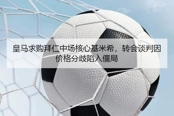 皇马求购拜仁中场核心基米希，转会谈判因价格分歧陷入僵局