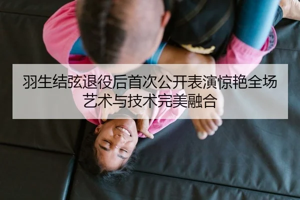 羽生结弦退役后首次公开表演惊艳全场艺术与技术完美融合